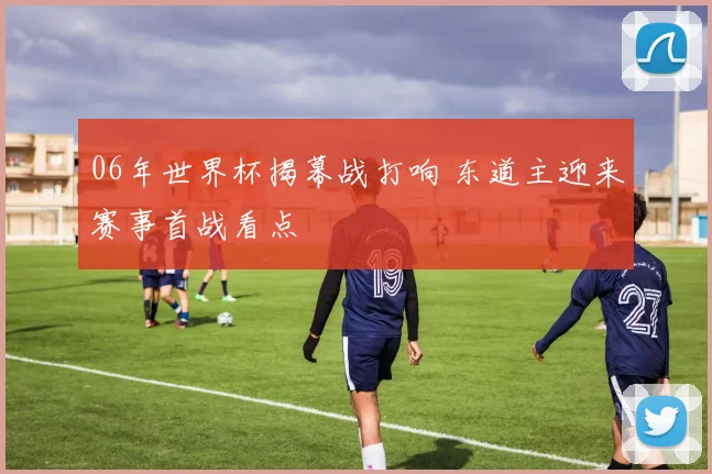 06年世界杯揭幕战打响 东道主迎来赛事首战看点