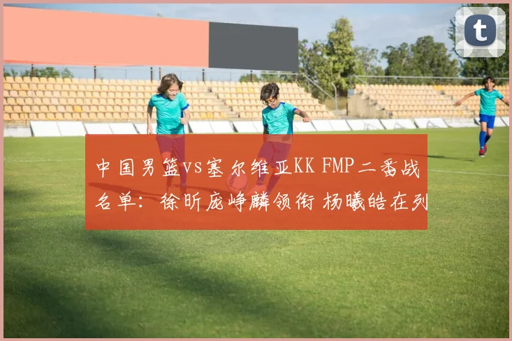 中国男篮vs塞尔维亚KK FMP二番战名单：徐昕庞峥麟领衔 杨曦皓在列