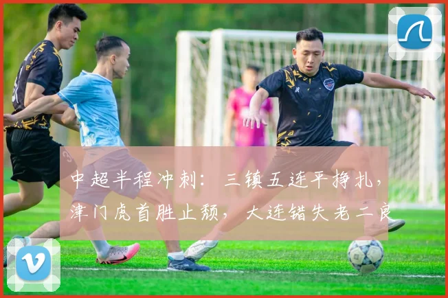 中超半程冲刺：三镇五连平挣扎，津门虎首胜止颓，大连错失老二良机_卡迪斯_玉昆_双方