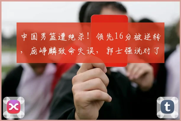 中国男篮遭绝杀！领先16分被逆转，庞峥麟致命失误，郭士强说对了