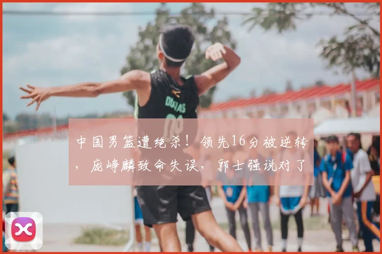 中国男篮遭绝杀！领先16分被逆转，庞峥麟致命失误，郭士强说对了