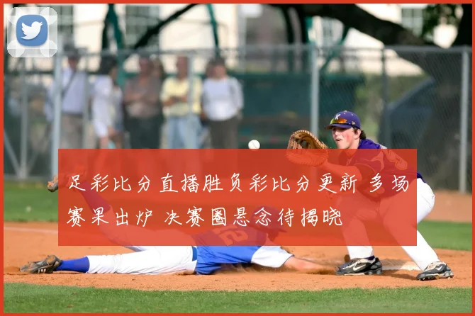 足彩比分直播胜负彩比分更新 多场赛果出炉 决赛圈悬念待揭晓