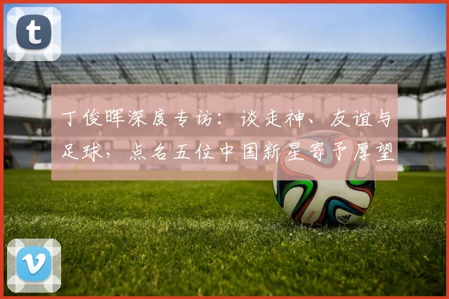 丁俊晖深度专访：谈走神、友谊与足球，点名五位中国新星寄予厚望