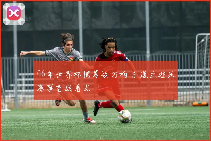 06年世界杯揭幕战打响 东道主迎来赛事首战看点