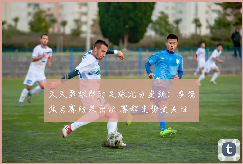 天天盈球即时足球比分更新：多场焦点赛结果出炉 赛程走势受关注