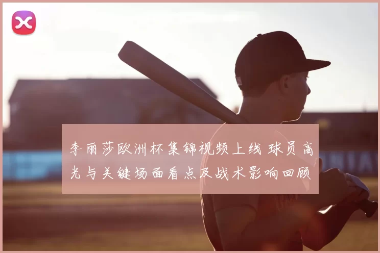 李丽莎欧洲杯集锦视频上线 球员高光与关键场面看点及战术影响回顾