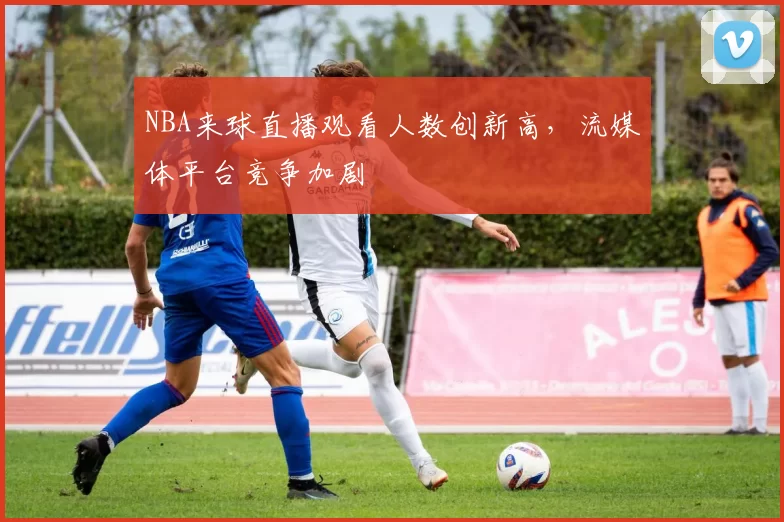 NBA来球直播观看人数创新高，流媒体平台竞争加剧