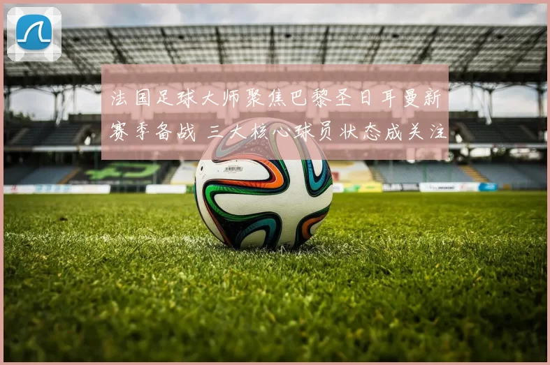 法国足球大师聚焦巴黎圣日耳曼新赛季备战 三大核心球员状态成关注焦点