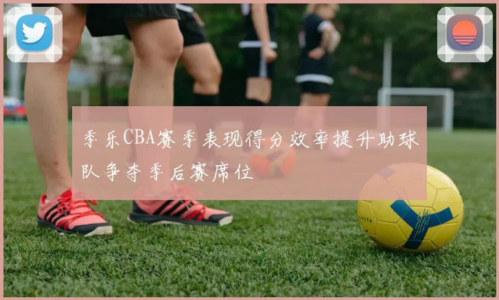 季乐CBA赛季表现得分效率提升助球队争夺季后赛席位