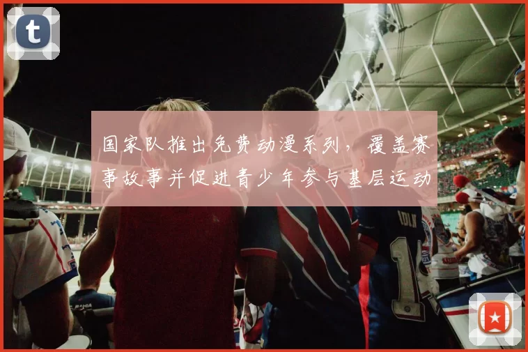 国家队推出免费动漫系列,覆盖赛事故事并促进青少年参与基层运动