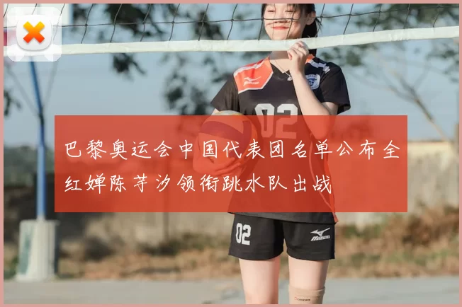 巴黎奥运会中国代表团名单公布全红婵陈芋汐领衔跳水队出战