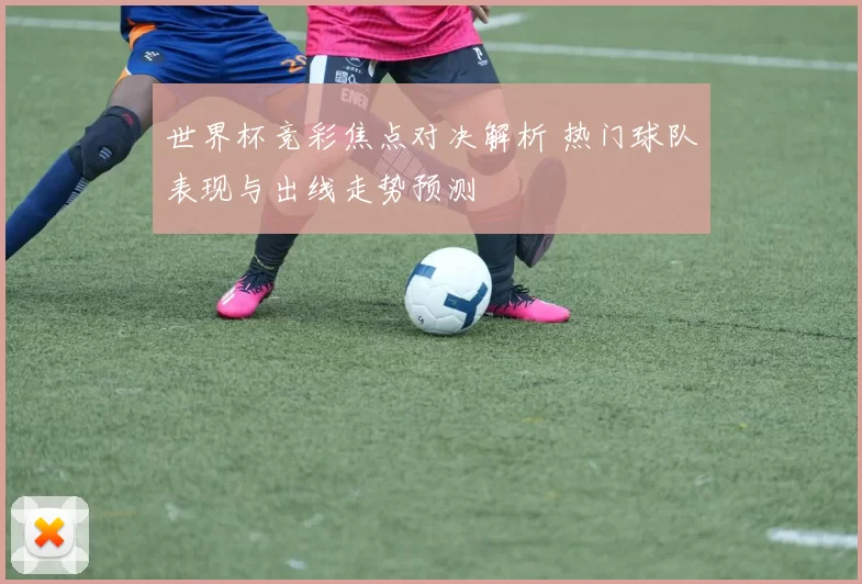 世界杯竞彩焦点对决解析 热门球队表现与出线走势预测