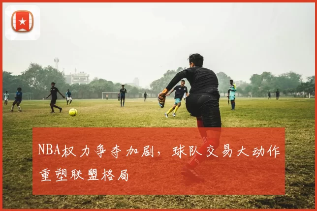 NBA权力争夺加剧，球队交易大动作重塑联盟格局