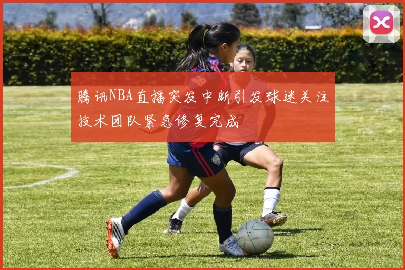 腾讯NBA直播突发中断引发球迷关注技术团队紧急修复完成