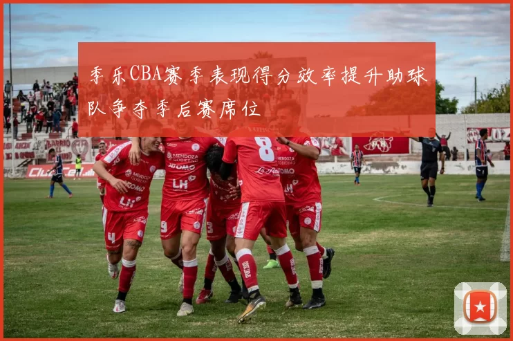 季乐CBA赛季表现得分效率提升助球队争夺季后赛席位