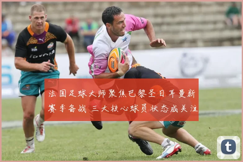法国足球大师聚焦巴黎圣日耳曼新赛季备战 三大核心球员状态成关注焦点