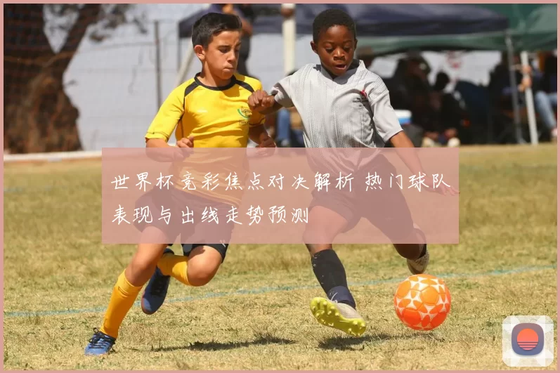 世界杯竞彩焦点对决解析 热门球队表现与出线走势预测