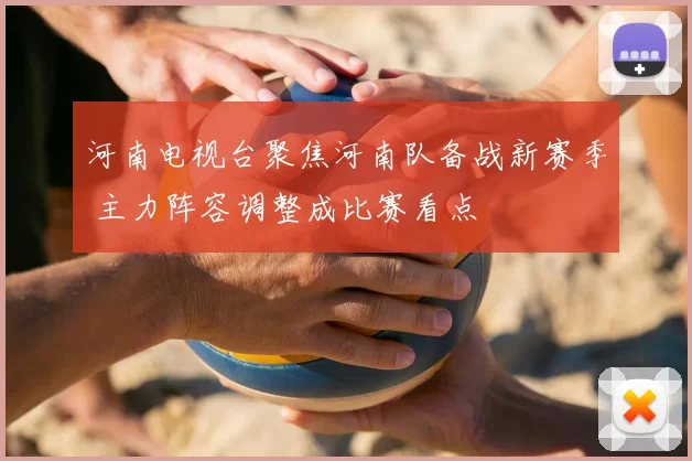 河南电视台聚焦河南队备战新赛季 主力阵容调整成比赛看点