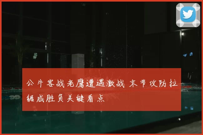 公牛客战老鹰遭遇激战 末节攻防拉锯成胜负关键看点