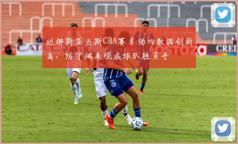 达柳斯亚当斯CBA赛季场均数据创新高，防守端表现成球队胜负手