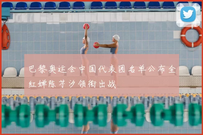 巴黎奥运会中国代表团名单公布全红婵陈芋汐领衔出战