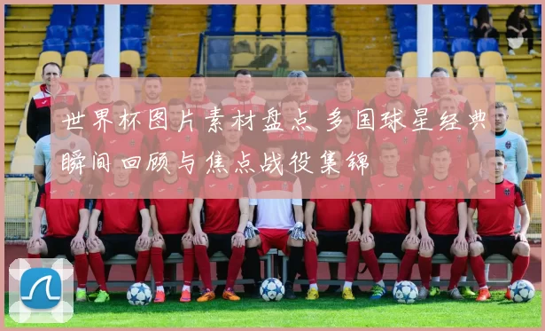 世界杯图片素材盘点 多国球星经典瞬间回顾与焦点战役集锦