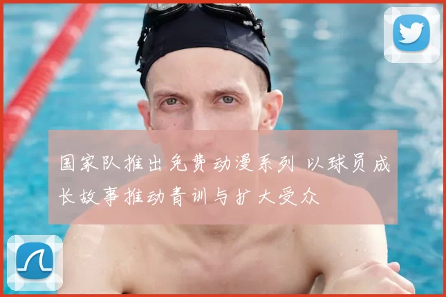 国家队推出免费动漫系列 以球员成长故事推动青训与扩大受众