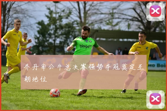 乔丹率公牛总决赛强势夺冠奠定王朝地位