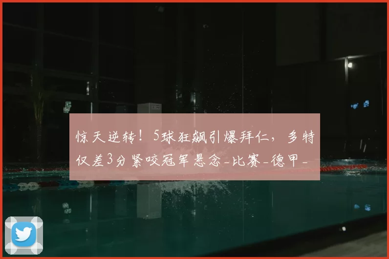 惊天逆转！5球狂飙引爆拜仁，多特仅差3分紧咬冠军悬念_比赛_德甲_吉拉西