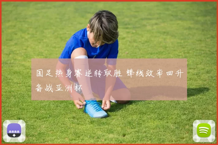 国足热身赛逆转取胜 锋线效率回升备战亚洲杯