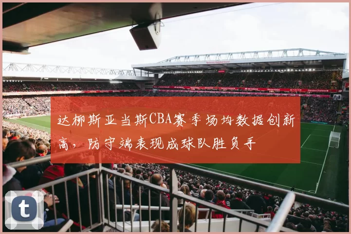 达柳斯亚当斯CBA赛季场均数据创新高，防守端表现成球队胜负手