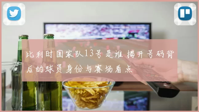 比利时国家队13号是谁 揭开号码背后的球员身份与赛场看点