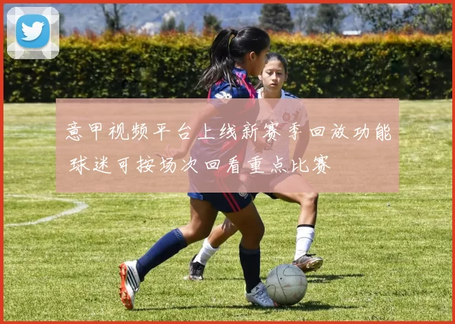 意甲视频平台上线新赛季回放功能 球迷可按场次回看重点比赛