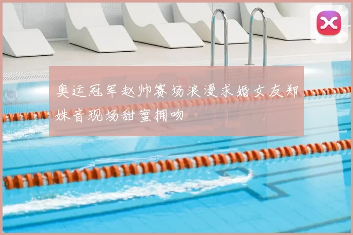 奥运冠军赵帅赛场浪漫求婚女友郑姝音现场甜蜜拥吻