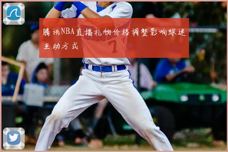 腾讯NBA直播礼物价格调整影响球迷互动方式