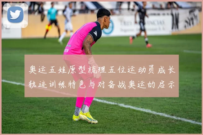 奥运五娃原型梳理五位运动员成长轨迹训练特色与对备战奥运的启示