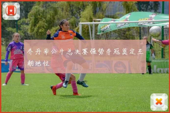 乔丹率公牛总决赛强势夺冠奠定王朝地位