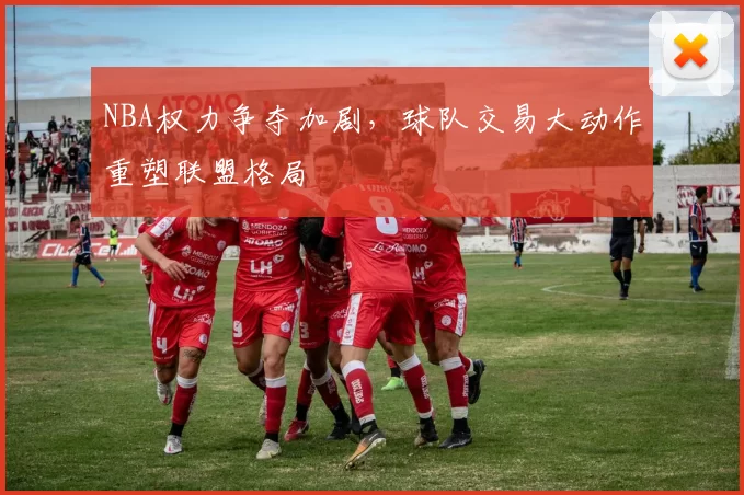 NBA权力争夺加剧，球队交易大动作重塑联盟格局