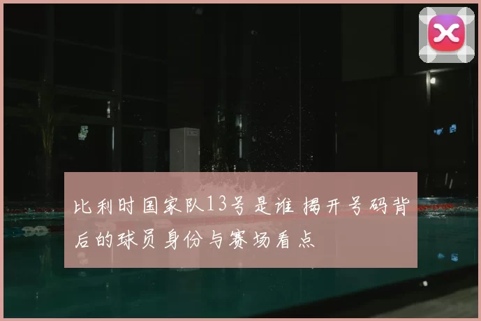 比利时国家队13号是谁 揭开号码背后的球员身份与赛场看点