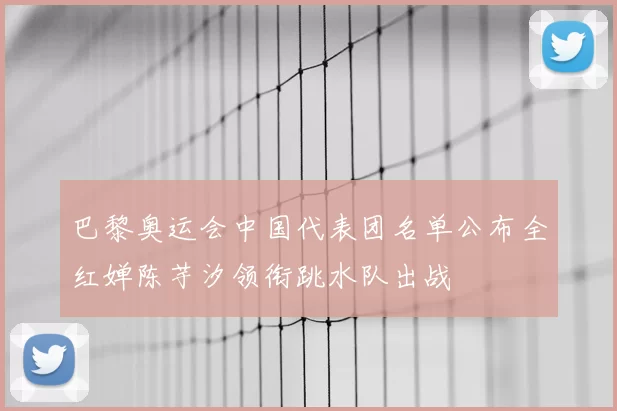 巴黎奥运会中国代表团名单公布全红婵陈芋汐领衔跳水队出战