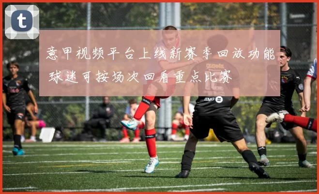 意甲视频平台上线新赛季回放功能 球迷可按场次回看重点比赛