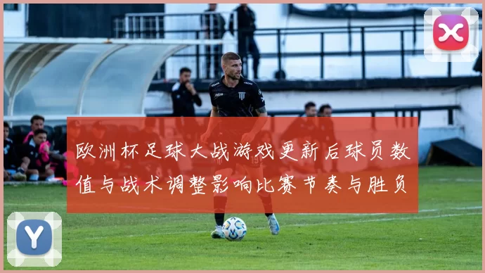 欧洲杯足球大战游戏更新后球员数值与战术调整影响比赛节奏与胜负