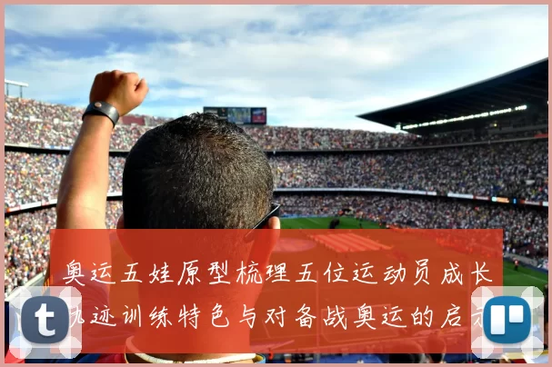 奥运五娃原型梳理五位运动员成长轨迹训练特色与对备战奥运的启示
