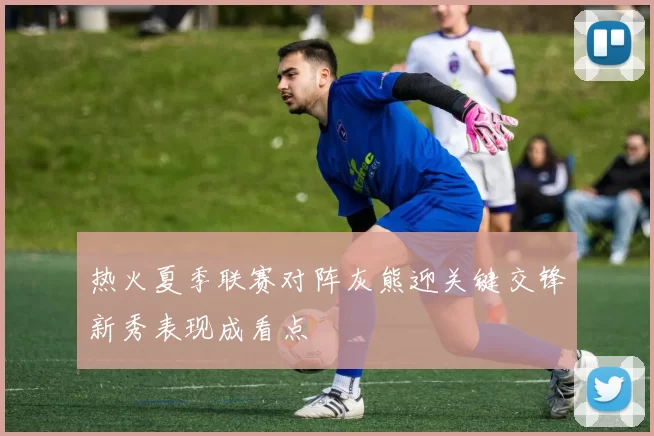 热火夏季联赛对阵灰熊迎关键交锋新秀表现成看点