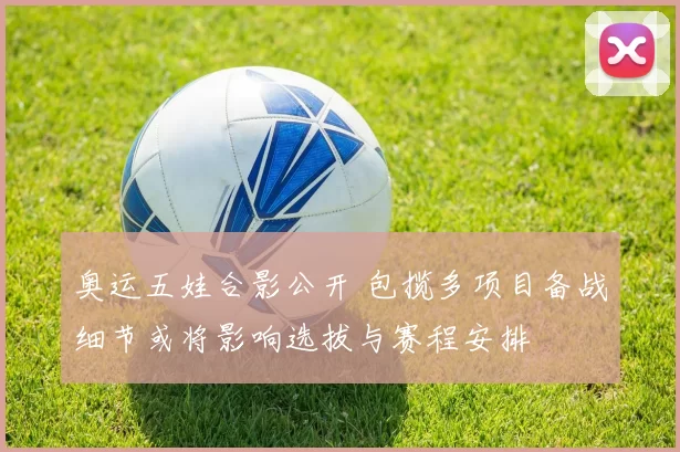 奥运五娃合影公开 包揽多项目备战细节或将影响选拔与赛程安排