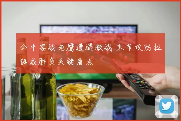 公牛客战老鹰遭遇激战 末节攻防拉锯成胜负关键看点