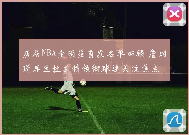 历届NBA全明星首发名单回顾 詹姆斯库里杜兰特领衔球迷关注焦点