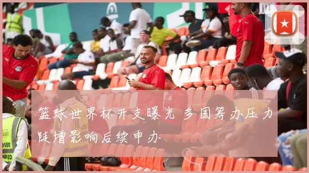 篮球世界杯开支曝光 多国筹办压力陡增影响后续申办