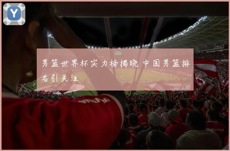 男篮世界杯实力榜揭晓 中国男篮排名引关注